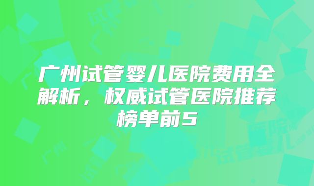 广州试管婴儿医院费用全解析，权威试管医院推荐榜单前5