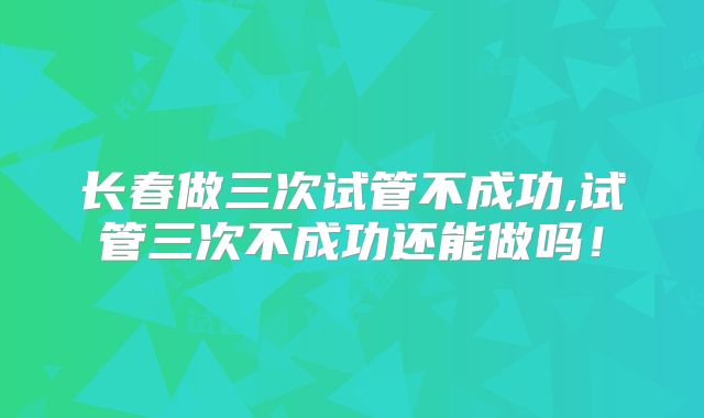 长春做三次试管不成功,试管三次不成功还能做吗！