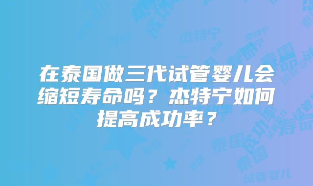 在泰国做三代试管婴儿会缩短寿命吗？杰特宁如何提高成功率？