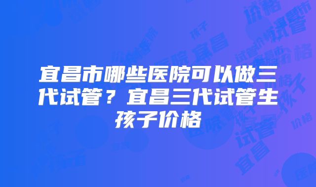 宜昌市哪些医院可以做三代试管？宜昌三代试管生孩子价格
