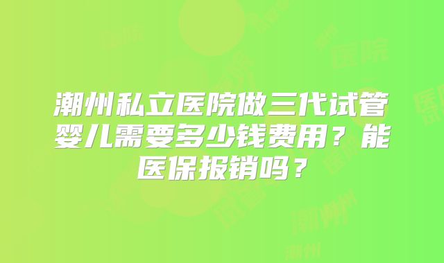 潮州私立医院做三代试管婴儿需要多少钱费用？能医保报销吗？