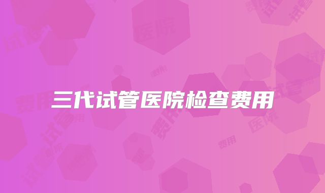 三代试管医院检查费用
