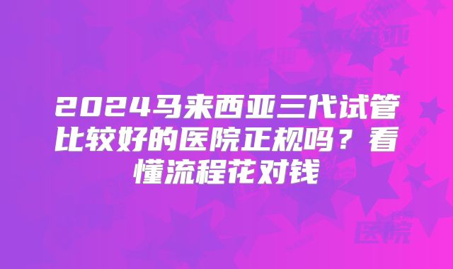 2024马来西亚三代试管比较好的医院正规吗？看懂流程花对钱