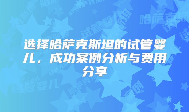选择哈萨克斯坦的试管婴儿，成功案例分析与费用分享