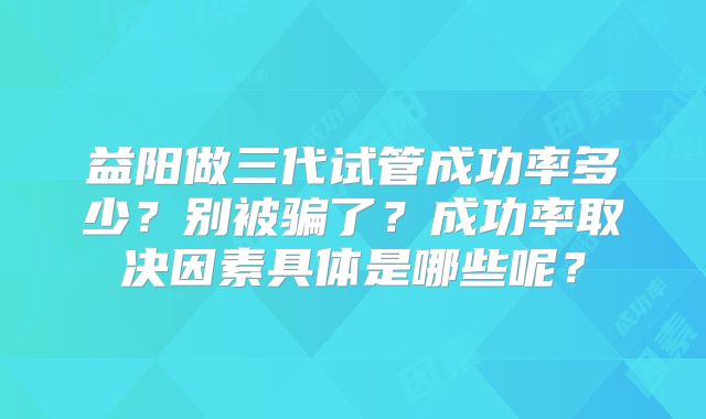 益阳做三代试管成功率多少？别被骗了？成功率取决因素具体是哪些呢？