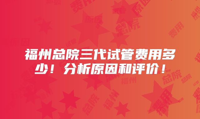 福州总院三代试管费用多少！分析原因和评价！