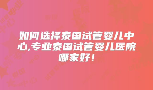 如何选择泰国试管婴儿中心,专业泰国试管婴儿医院哪家好！
