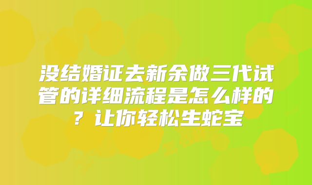 没结婚证去新余做三代试管的详细流程是怎么样的？让你轻松生蛇宝