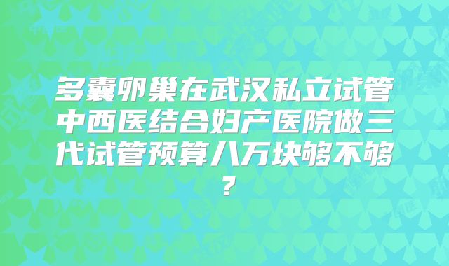 多囊卵巢在武汉私立试管中西医结合妇产医院做三代试管预算八万块够不够？