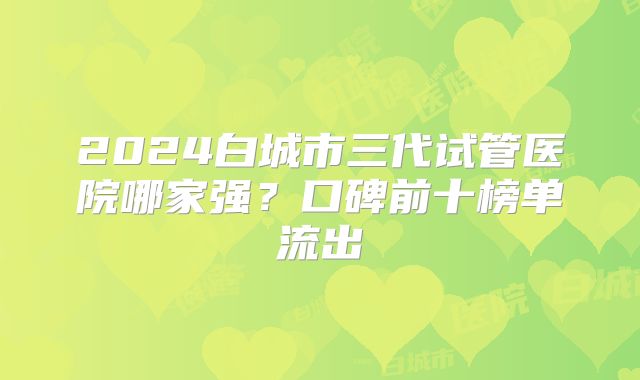 2024白城市三代试管医院哪家强?口碑前十榜单流出