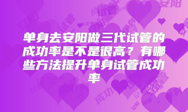 单身去安阳做三代试管的成功率是不是很高？有哪些方法提升单身试管成功率