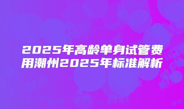 2025年高龄单身试管费用潮州2025年标准解析
