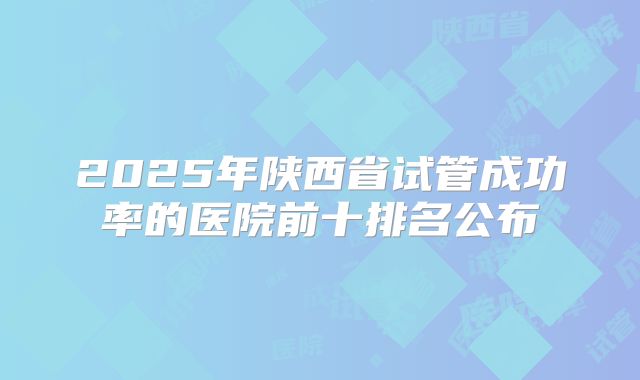 2025年陕西省试管成功率的医院前十排名公布