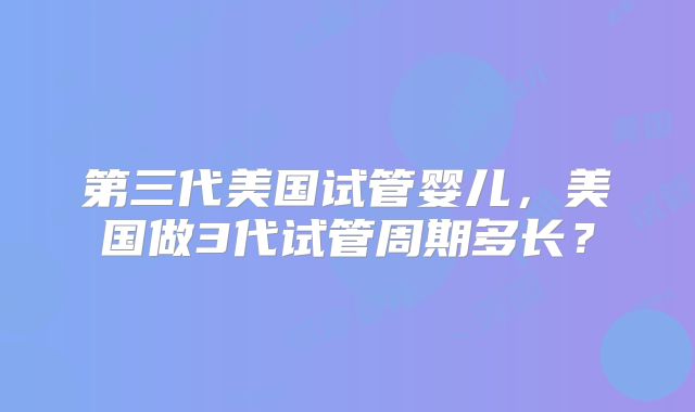 第三代美国试管婴儿，美国做3代试管周期多长？