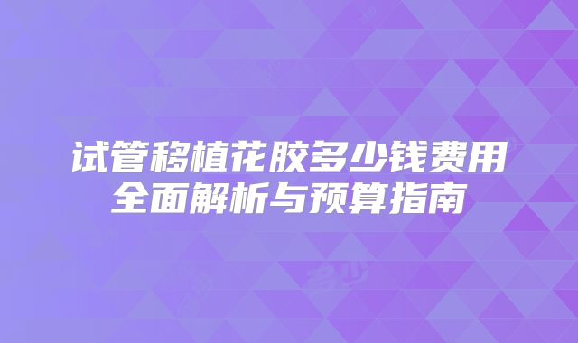 试管移植花胶多少钱费用全面解析与预算指南