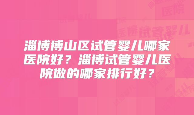 淄博博山区试管婴儿哪家医院好？淄博试管婴儿医院做的哪家排行好？