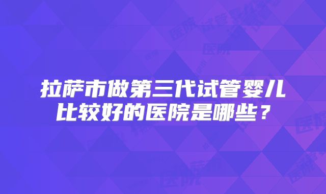 拉萨市做第三代试管婴儿比较好的医院是哪些？