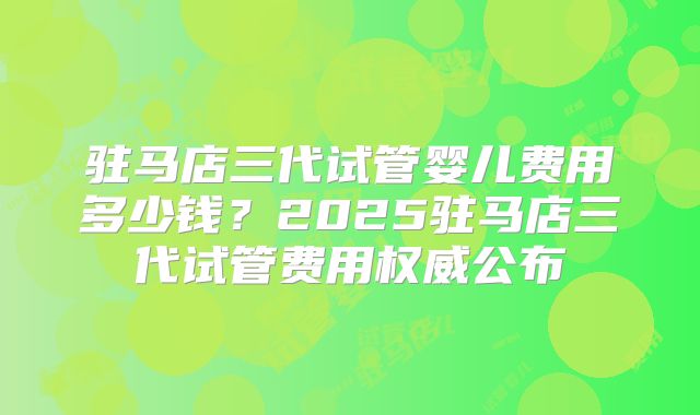 驻马店三代试管婴儿费用多少钱?2025驻马店三代试管费用权威公布