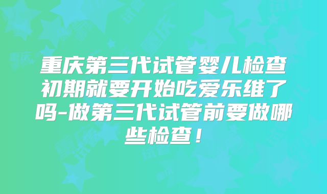重庆第三代试管婴儿检查初期就要开始吃爱乐维了吗-做第三代试管前要做哪些检查!