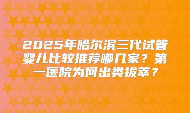 2025年哈尔滨三代试管婴儿比较推荐哪几家？第一医院为何出类拔萃？