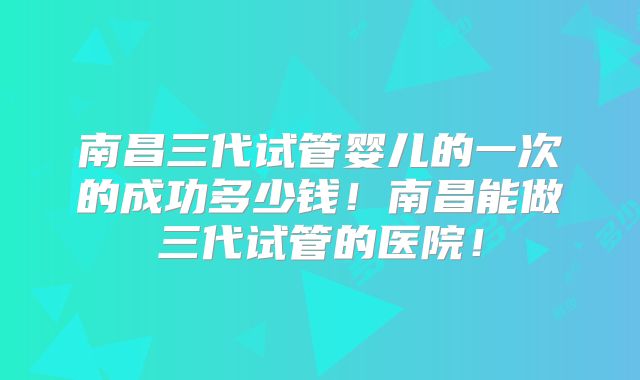 南昌三代试管婴儿的一次的成功多少钱！南昌能做三代试管的医院！