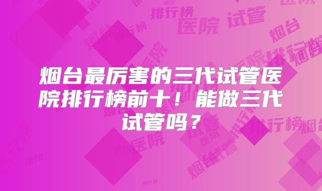 烟台最厉害的三代试管医院排行榜前十！能做三代试管吗？