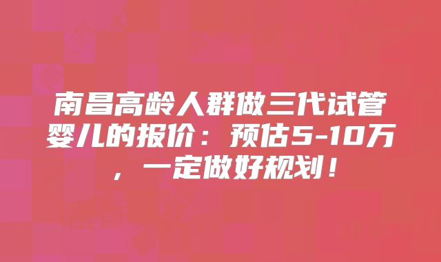 南昌高龄人群做三代试管婴儿的报价：预估5-10万，一定做好规划！