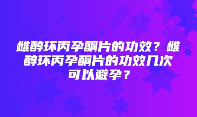 雌醇环丙孕酮片的功效？雌醇环丙孕酮片的功效几次可以避孕？