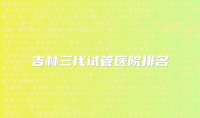 吉林三代试管医院排名