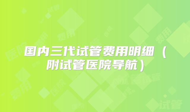 国内三代试管费用明细（附试管医院导航）