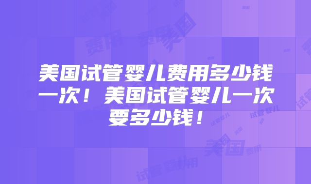 美国试管婴儿费用多少钱一次！美国试管婴儿一次要多少钱！