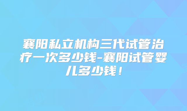 襄阳私立机构三代试管治疗一次多少钱-襄阳试管婴儿多少钱!