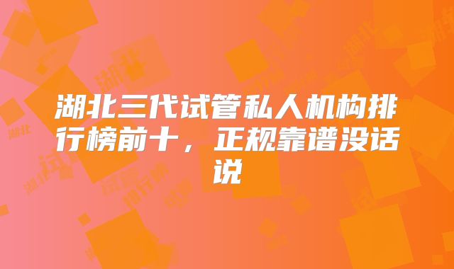 湖北三代试管私人机构排行榜前十，正规靠谱没话说