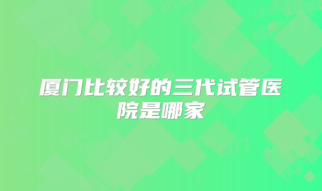 厦门比较好的三代试管医院是哪家