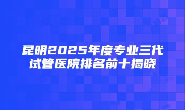 昆明2025年度专业三代试管医院排名前十揭晓