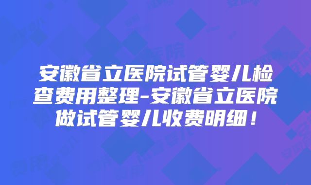 安徽省立医院试管婴儿检查费用整理-安徽省立医院做试管婴儿收费明细！