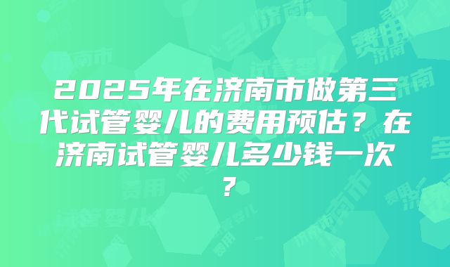 2025年在济南市做第三代试管婴儿的费用预估?在济南试管婴儿多少钱一次?