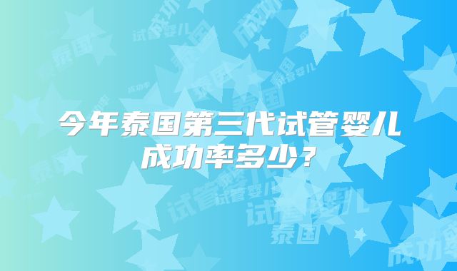 今年泰国第三代试管婴儿成功率多少？