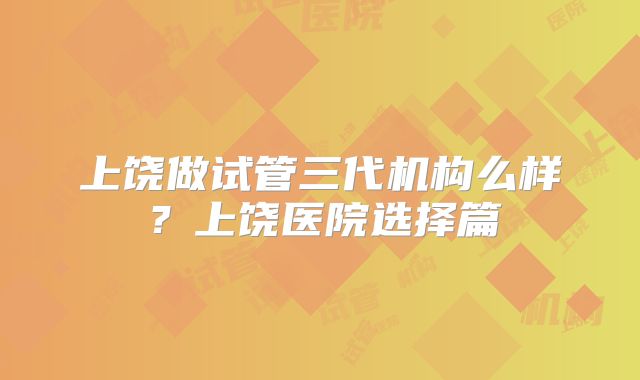 上饶做试管三代机构么样？上饶医院选择篇
