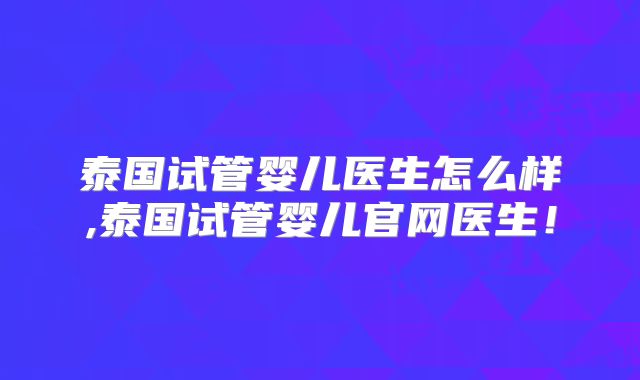 泰国试管婴儿医生怎么样,泰国试管婴儿官网医生！