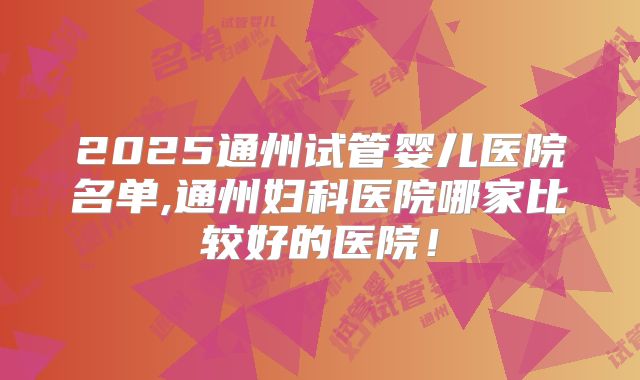 2025通州试管婴儿医院名单,通州妇科医院哪家比较好的医院!
