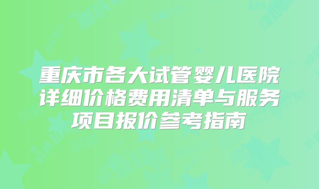 重庆市各大试管婴儿医院详细价格费用清单与服务项目报价参考指南