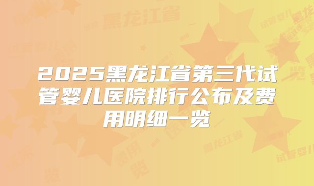 2025黑龙江省第三代试管婴儿医院排行公布及费用明细一览