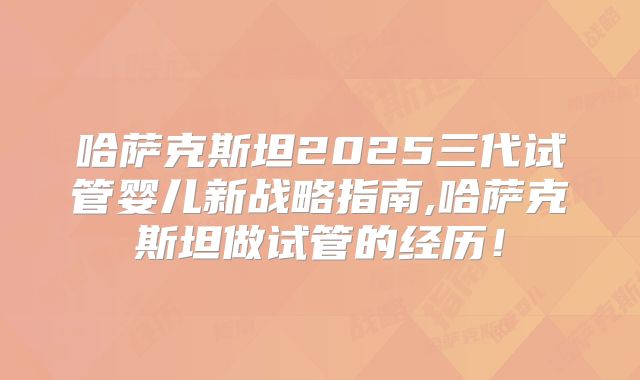 哈萨克斯坦2025三代试管婴儿新战略指南,哈萨克斯坦做试管的经历！