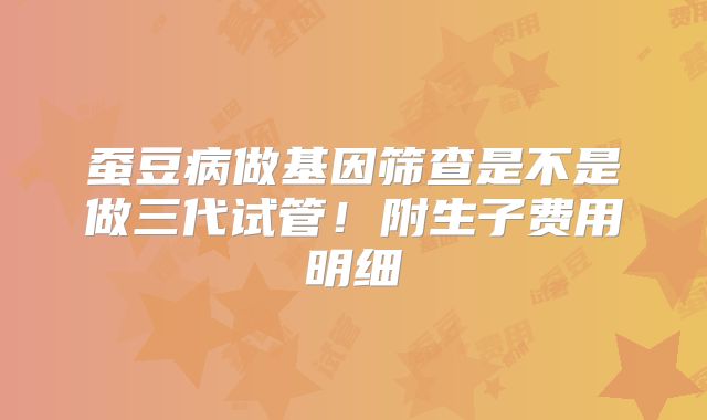 蚕豆病做基因筛查是不是做三代试管！附生子费用明细