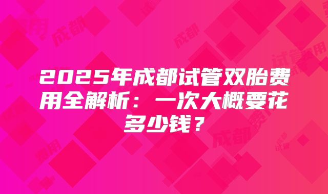 2025年成都试管双胎费用全解析：一次大概要花多少钱？