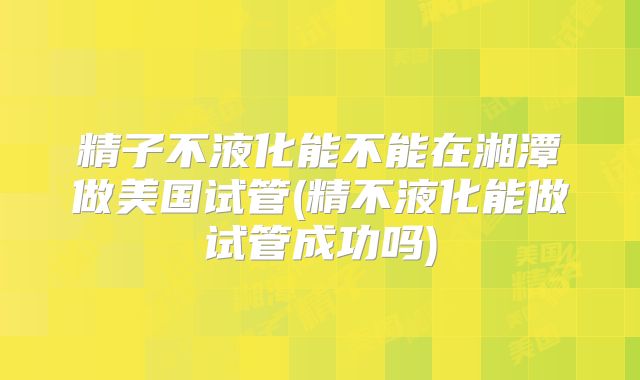 精子不液化能不能在湘潭做美国试管(精不液化能做试管成功吗)