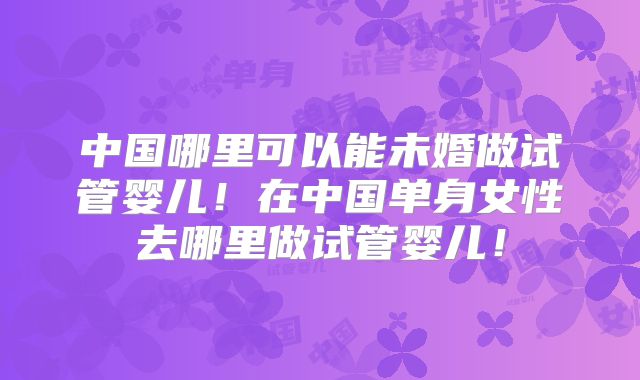 中国哪里可以能未婚做试管婴儿！在中国单身女性去哪里做试管婴儿！