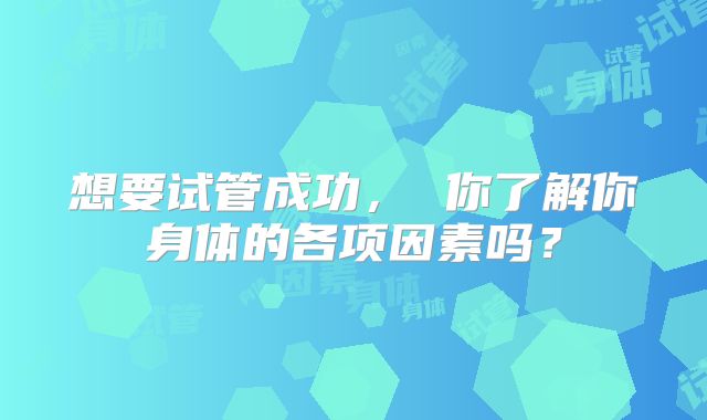 想要试管成功, 你了解你身体的各项因素吗?