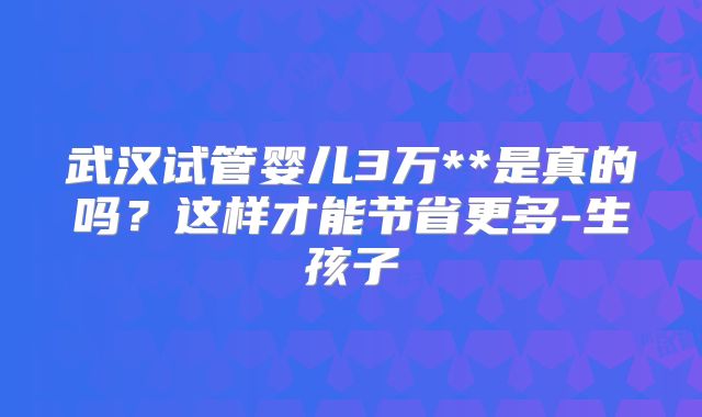 武汉试管婴儿3万**是真的吗？这样才能节省更多-生孩子